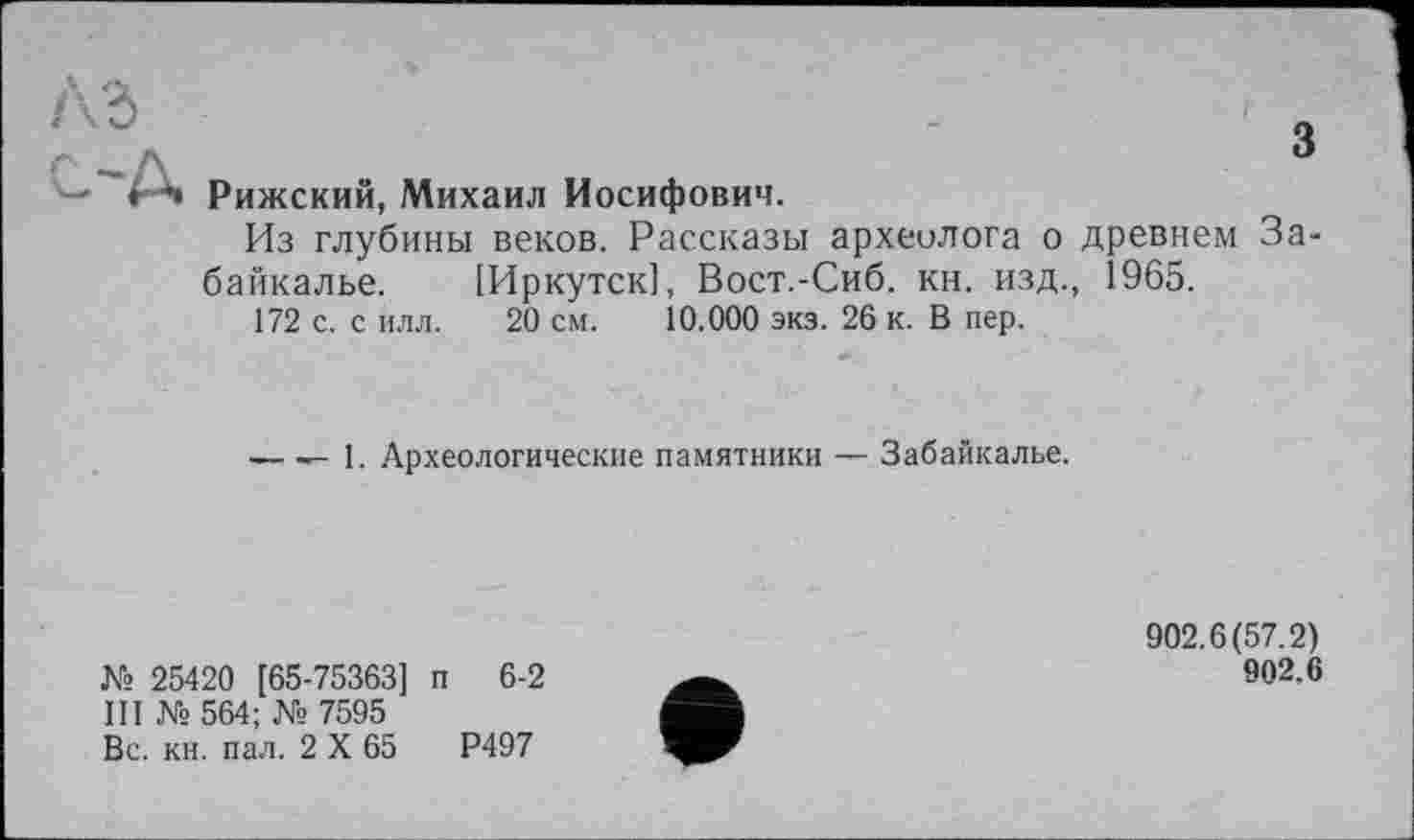 ﻿і"*» Рижский, Михаил Иосифович.
Из глубины веков. Рассказы археолога о древнем За байкалье. [Иркутск], Вост.-Сиб. кн. изд., 1965.
172 с. с илл. 20 см. 10.000 экз. 26 к. В пер.
— — 1. Археологические памятники — Забайкалье.
№ 25420 [65-75363] п 6-2
III № 564; № 7595
Вс. кн. пал. 2 X 65	Р497
902.6(57.2)
902.6